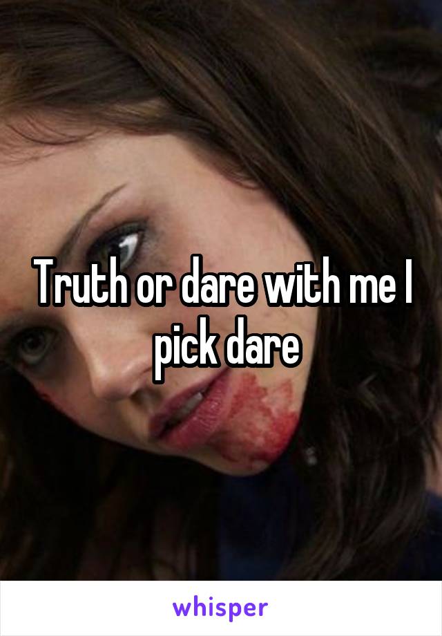 Truth or dare with me I  pick dare