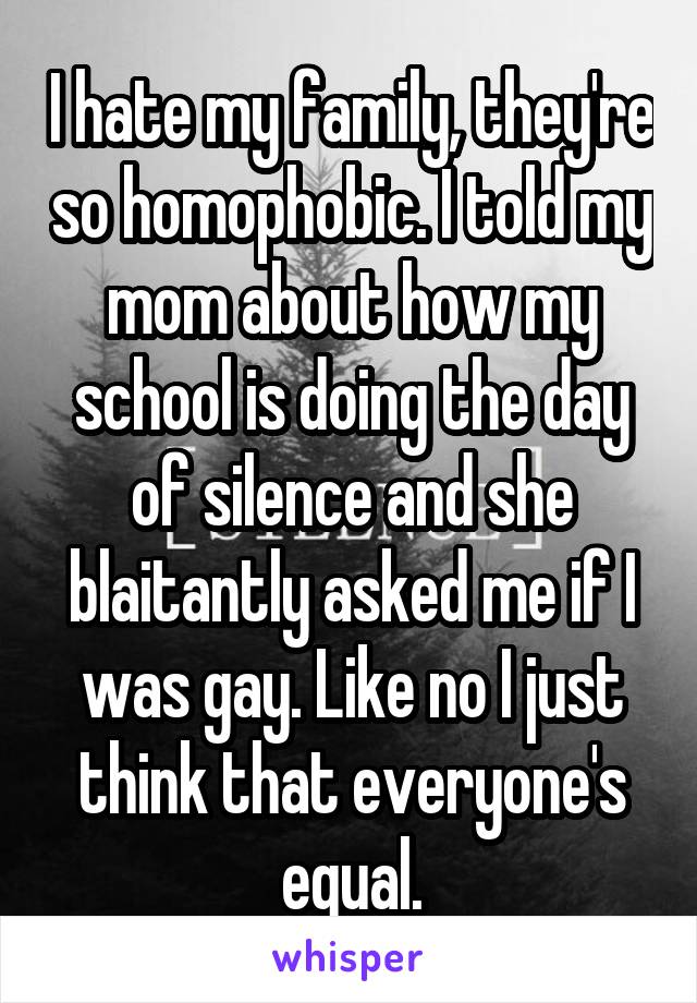 I hate my family, they're so homophobic. I told my mom about how my school is doing the day of silence and she blaitantly asked me if I was gay. Like no I just think that everyone's equal.