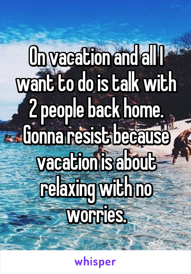 On vacation and all I want to do is talk with 2 people back home. Gonna resist because vacation is about relaxing with no worries.