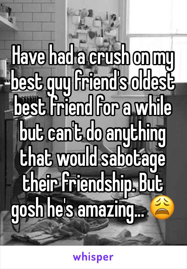 Have had a crush on my best guy friend's oldest best friend for a while but can't do anything that would sabotage their friendship. But gosh he's amazing... 😩