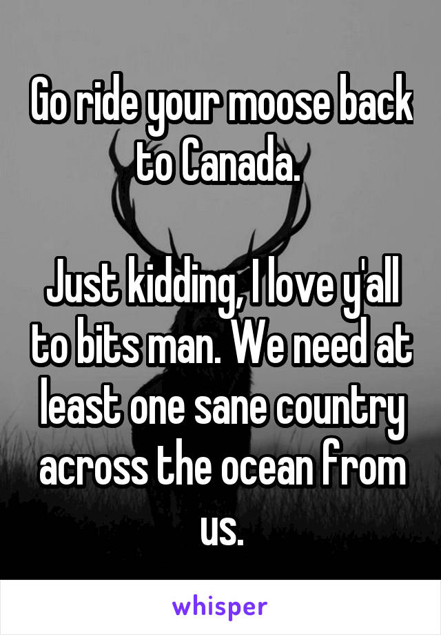 Go ride your moose back to Canada. 

Just kidding, I love y'all to bits man. We need at least one sane country across the ocean from us.