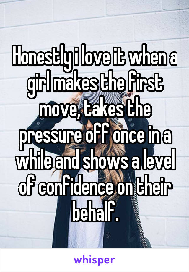 Honestly i love it when a girl makes the first move, takes the pressure off once in a while and shows a level of confidence on their behalf.