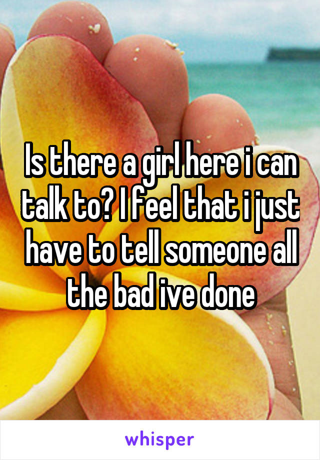 Is there a girl here i can talk to? I feel that i just have to tell someone all the bad ive done