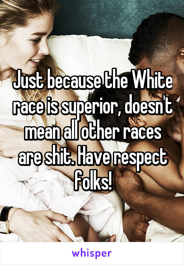 Just because the White race is superior, doesn't mean all other races are shit. Have respect folks!