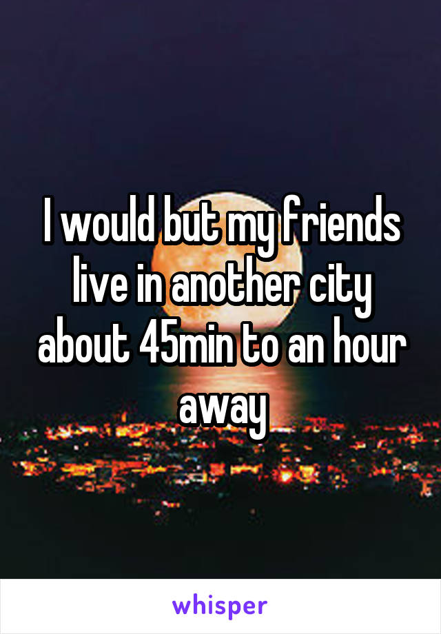 I would but my friends live in another city about 45min to an hour away