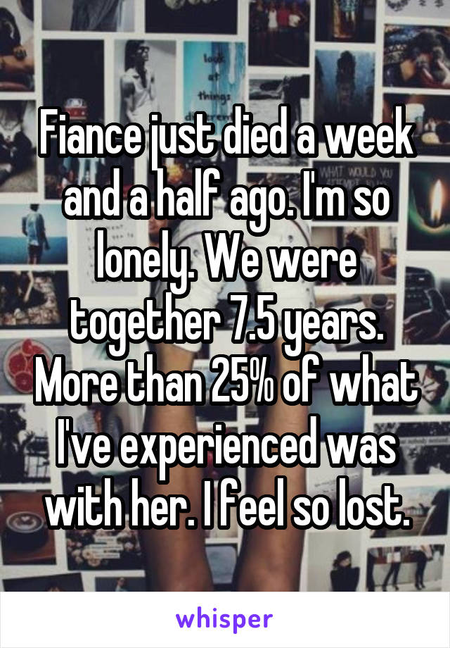 Fiance just died a week and a half ago. I'm so lonely. We were together 7.5 years. More than 25% of what I've experienced was with her. I feel so lost.
