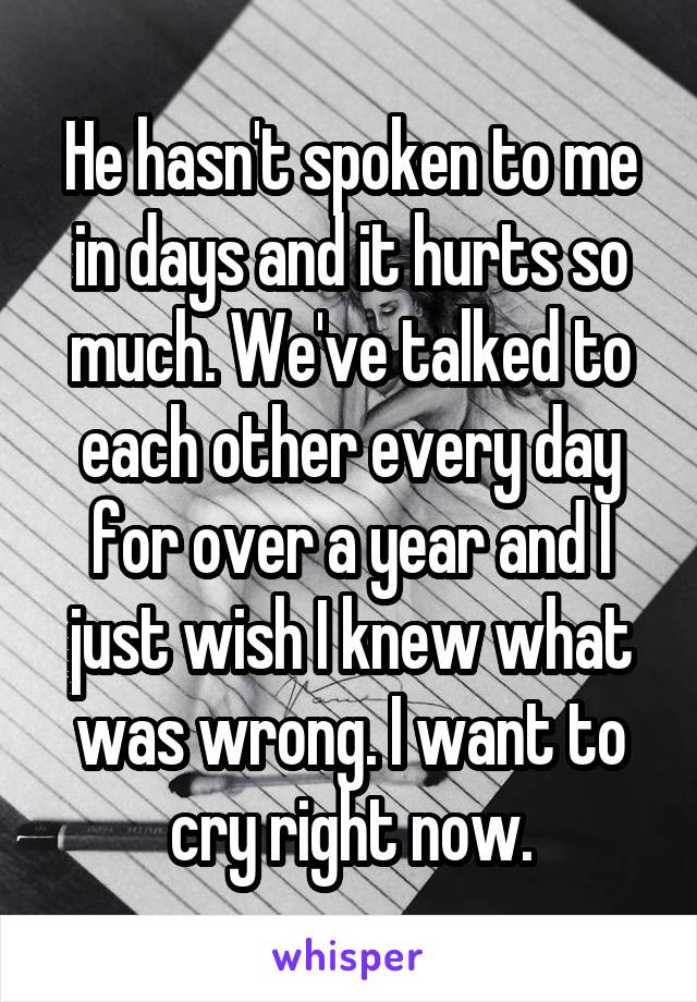 He hasn't spoken to me in days and it hurts so much. We've talked to each other every day for over a year and I just wish I knew what was wrong. I want to cry right now.