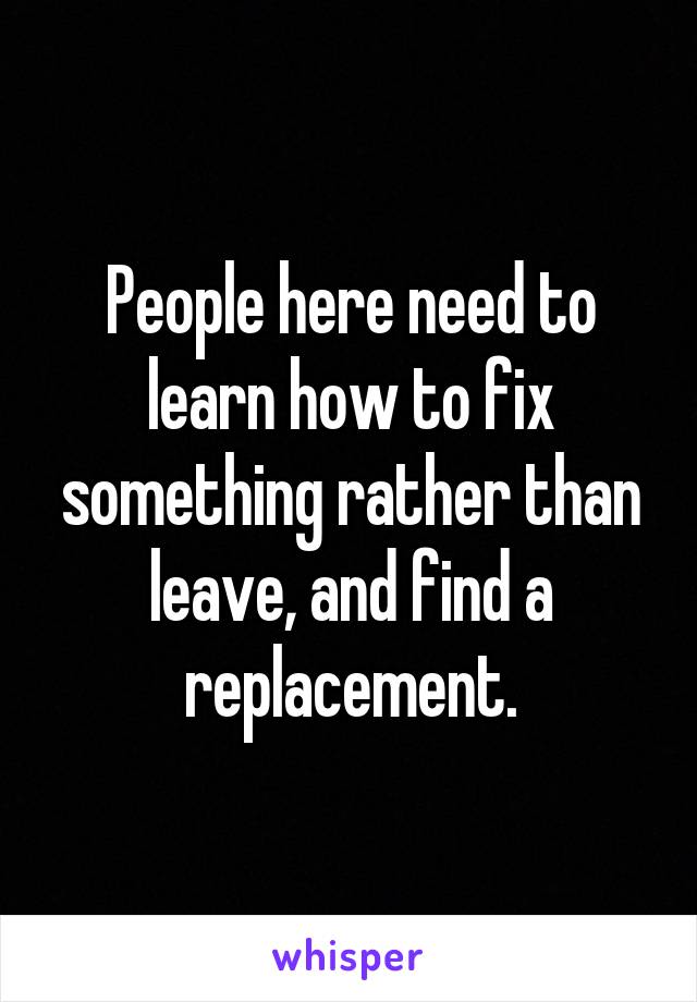 People here need to learn how to fix something rather than leave, and find a replacement.