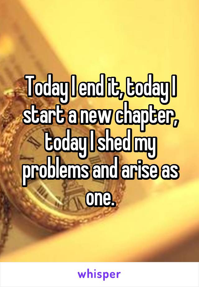 Today I end it, today I start a new chapter, today I shed my problems and arise as one.