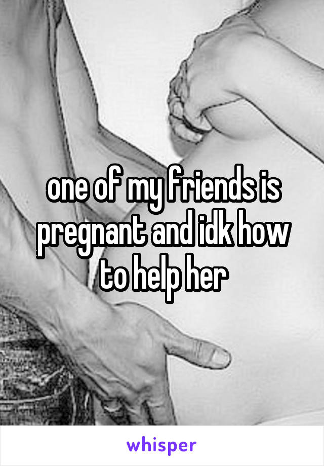 one of my friends is pregnant and idk how to help her