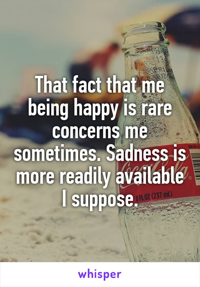 That fact that me being happy is rare concerns me sometimes. Sadness is more readily available I suppose.