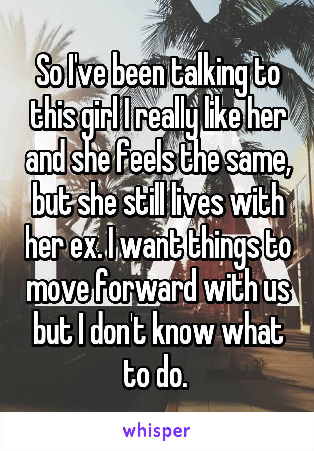 So I've been talking to this girl I really like her and she feels the same, but she still lives with her ex. I want things to move forward with us but I don't know what to do. 