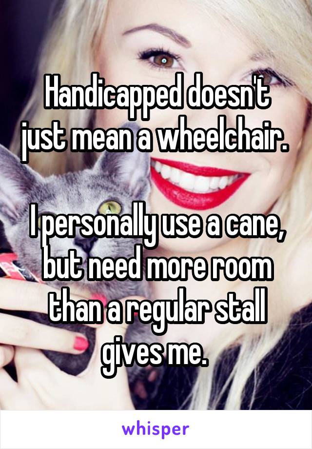 Handicapped doesn't just mean a wheelchair.   
I personally use a cane, but need more room than a regular stall gives me. 