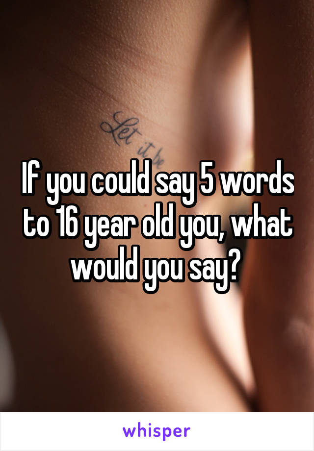 If you could say 5 words to 16 year old you, what would you say? 