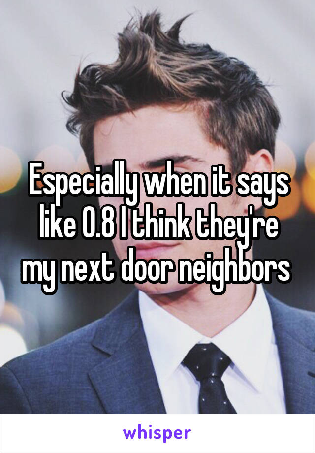 Especially when it says like 0.8 I think they're my next door neighbors 