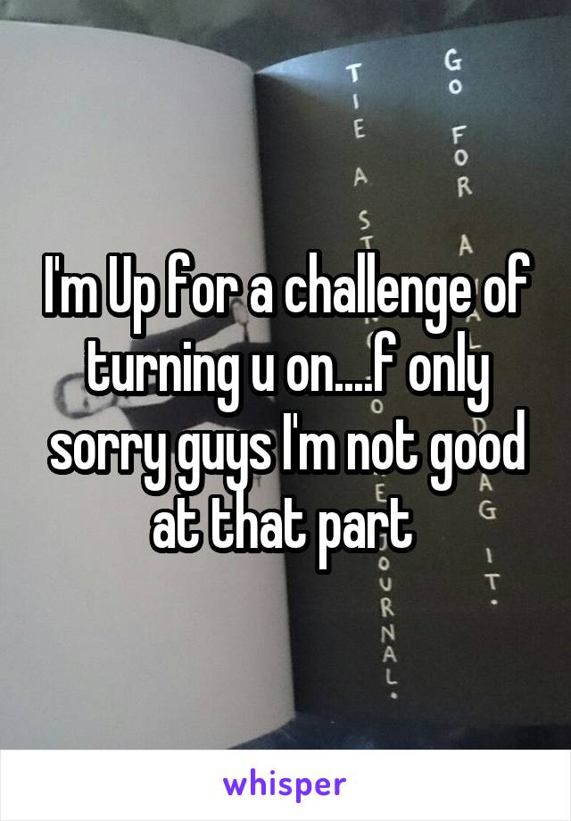 I'm Up for a challenge of turning u on....f only sorry guys I'm not good at that part 