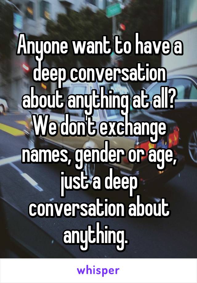 Anyone want to have a deep conversation about anything at all? We don't exchange names, gender or age, just a deep conversation about anything.  