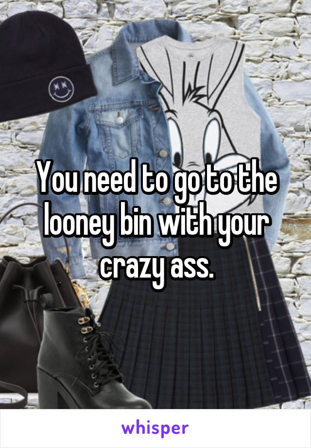 You need to go to the looney bin with your crazy ass.