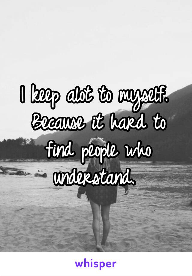 I keep alot to myself. 
Because it hard to find people who understand. 