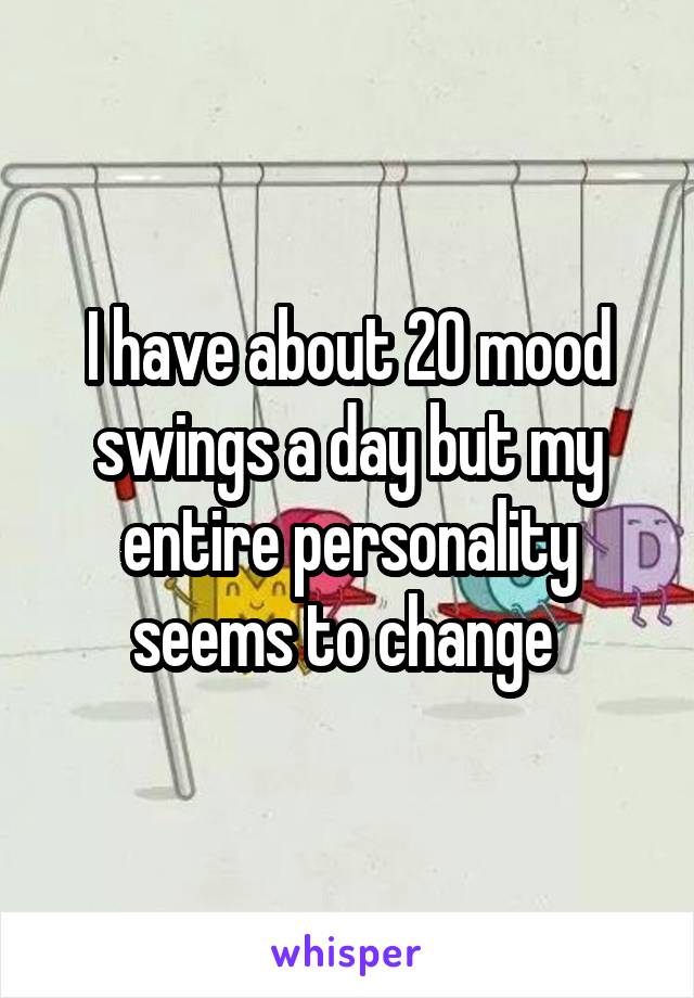 I have about 20 mood swings a day but my entire personality seems to change 