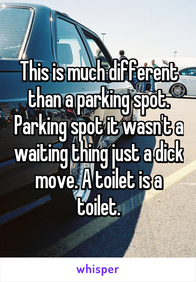 This is much different than a parking spot. Parking spot it wasn't a waiting thing just a dick move. A toilet is a toilet.