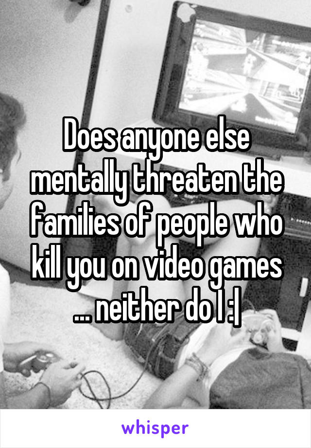 Does anyone else mentally threaten the families of people who kill you on video games ... neither do I :|