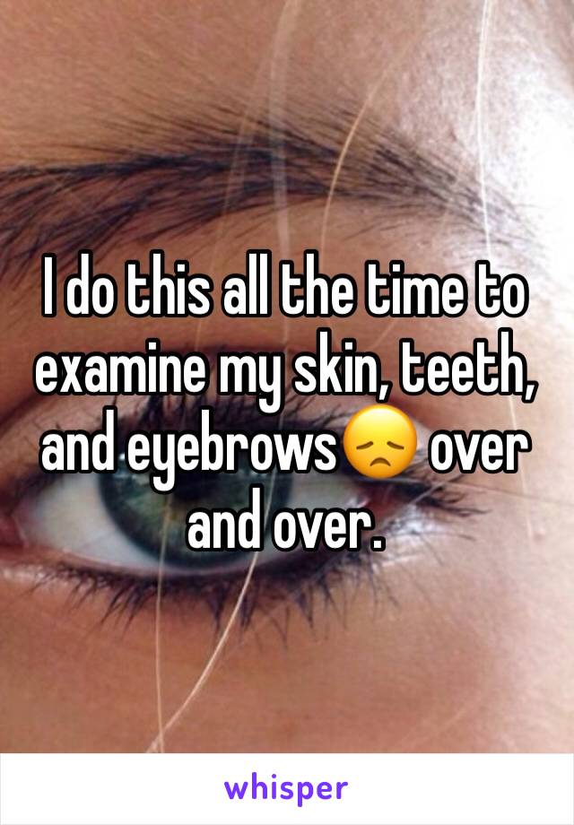 I do this all the time to examine my skin, teeth, and eyebrows😞 over and over.