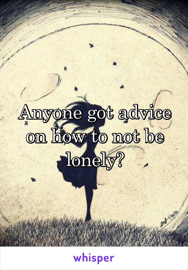 Anyone got advice on how to not be lonely?