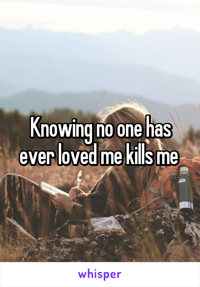 Knowing no one has ever loved me kills me 