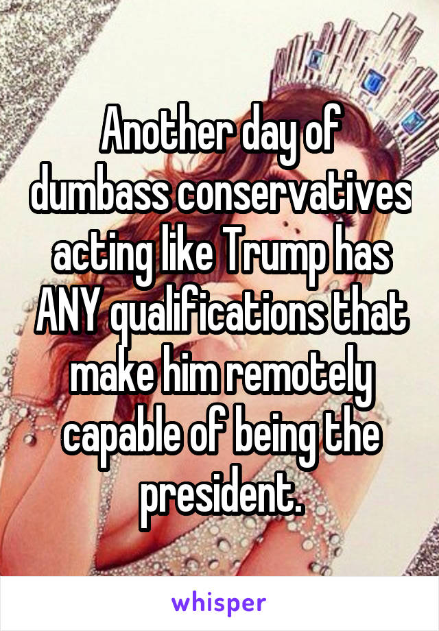 Another day of dumbass conservatives acting like Trump has ANY qualifications that make him remotely capable of being the president.