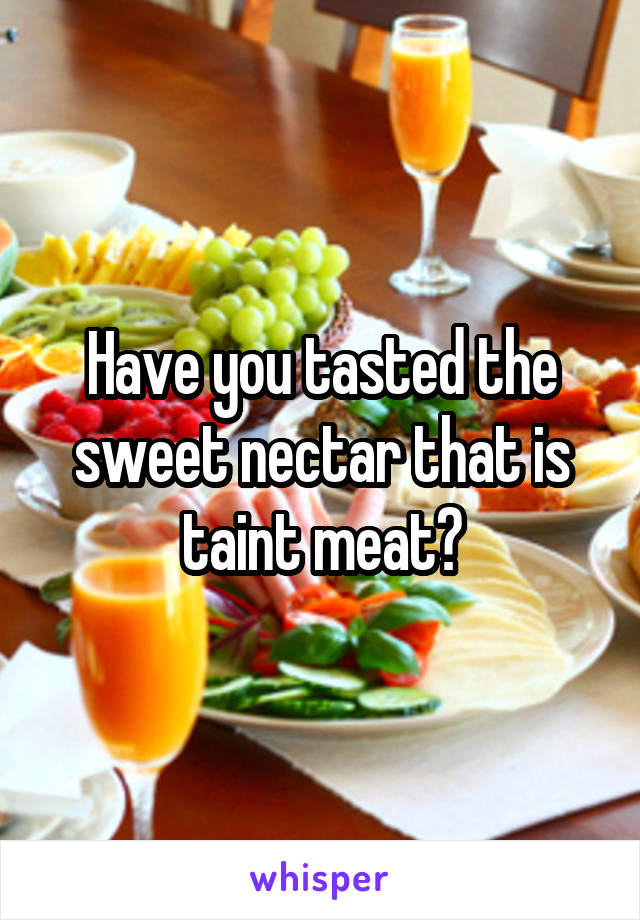 Have you tasted the sweet nectar that is taint meat?