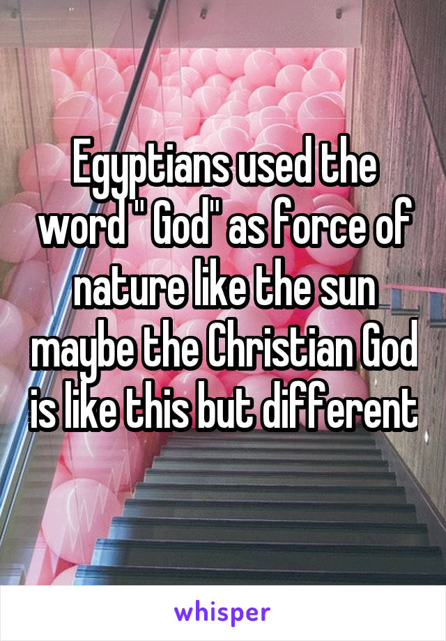 Egyptians used the word " God" as force of nature like the sun maybe the Christian God is like this but different 