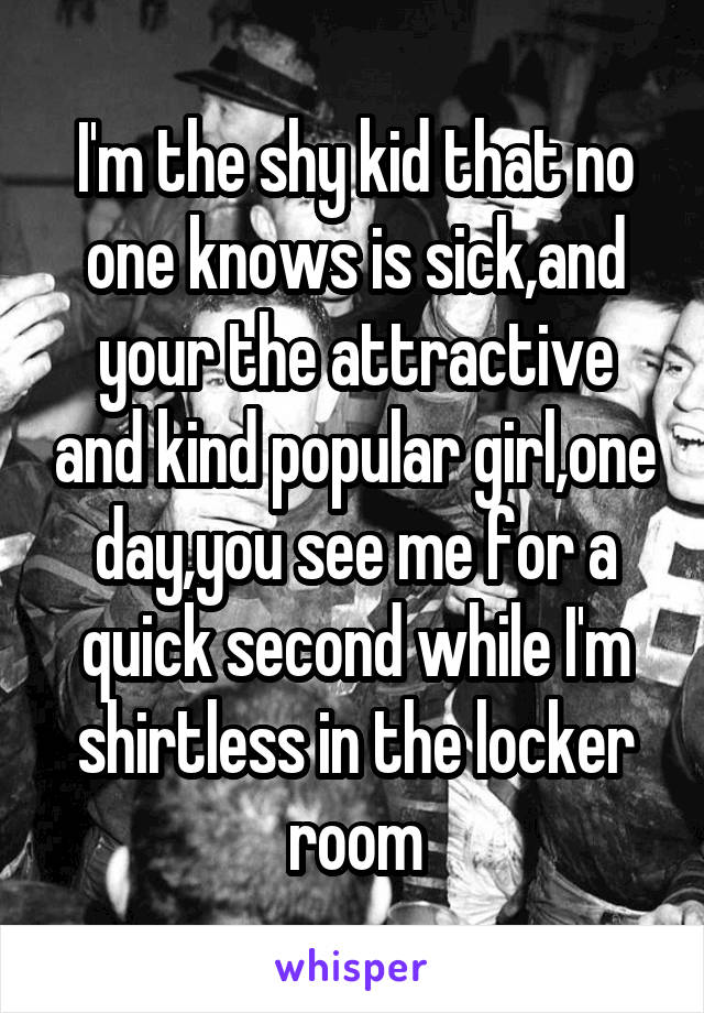 I'm the shy kid that no one knows is sick,and your the attractive and kind popular girl,one day,you see me for a quick second while I'm shirtless in the locker room