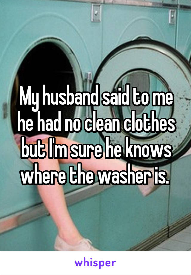 My husband said to me he had no clean clothes but I'm sure he knows where the washer is. 