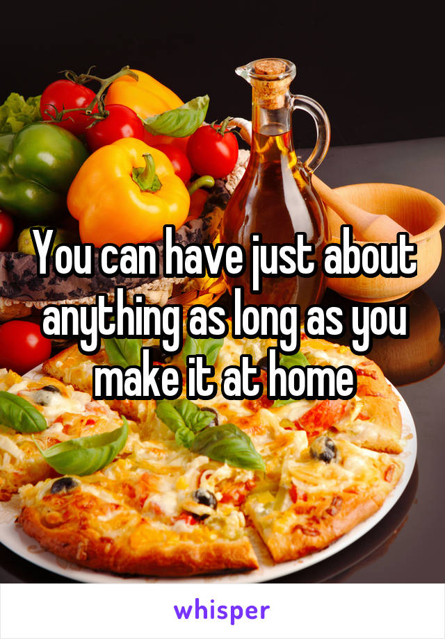 You can have just about anything as long as you make it at home