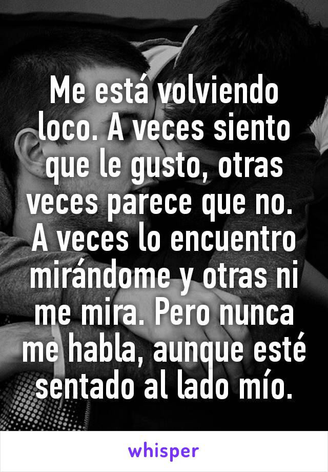 Me está volviendo loco. A veces siento que le gusto, otras veces parece que no. 
A veces lo encuentro mirándome y otras ni me mira. Pero nunca me habla, aunque esté sentado al lado mío.