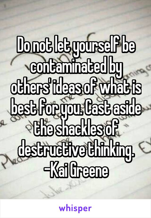 Do not let yourself be contaminated by others' ideas of what is best for you. Cast aside the shackles of destructive thinking.
-Kai Greene