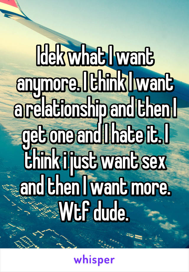 Idek what I want anymore. I think I want a relationship and then I get one and I hate it. I think i just want sex and then I want more. Wtf dude. 