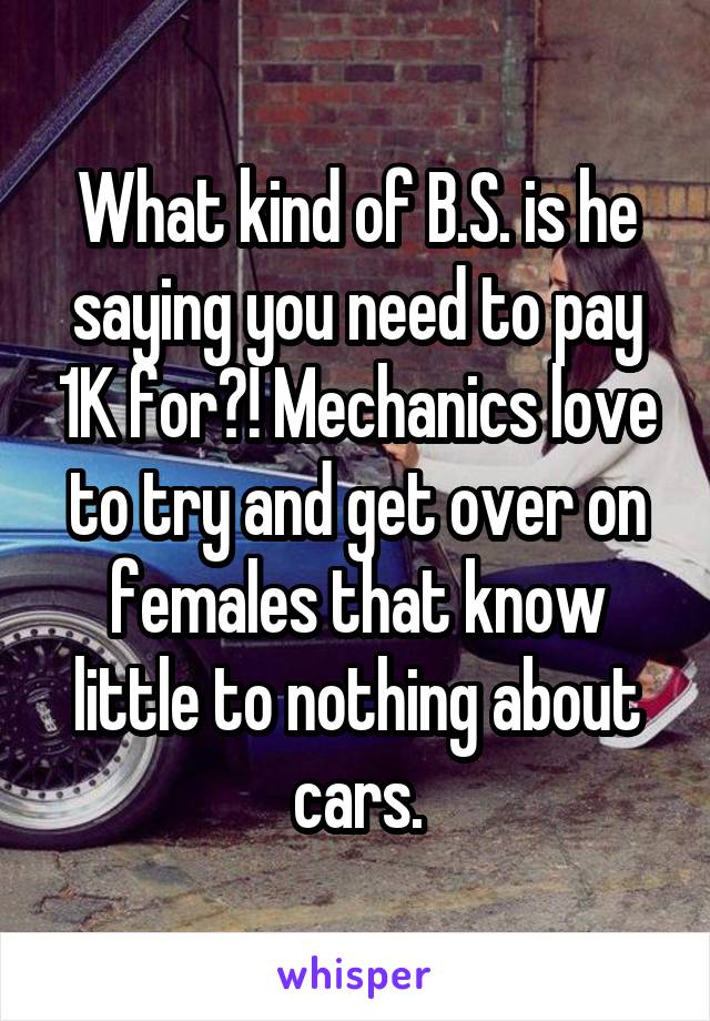 What kind of B.S. is he saying you need to pay 1K for?! Mechanics love to try and get over on females that know little to nothing about cars.