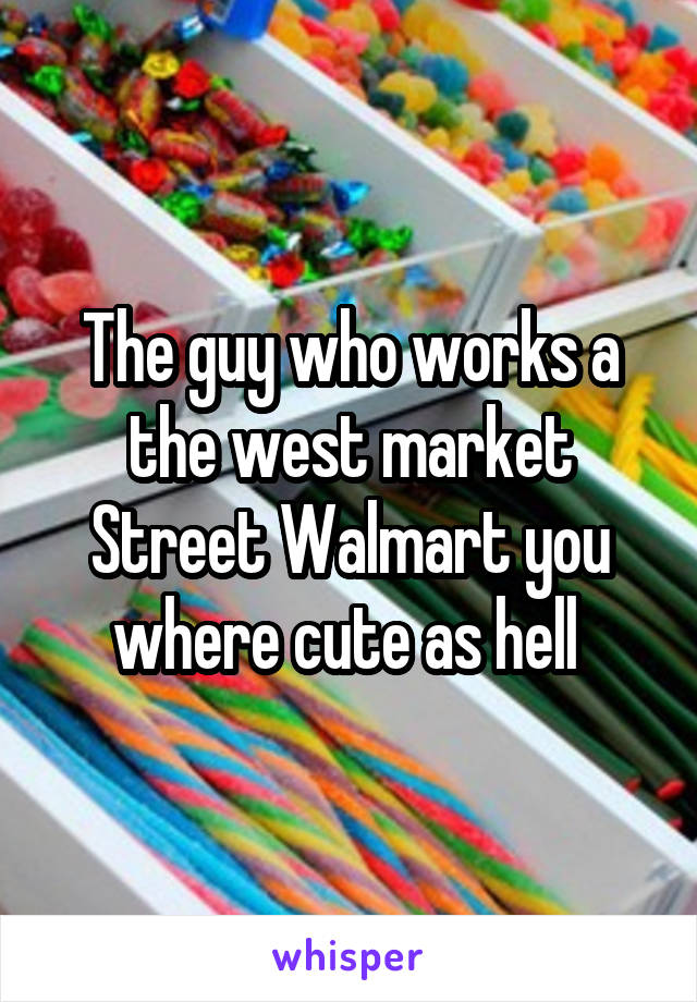 The guy who works a the west market Street Walmart you where cute as hell 