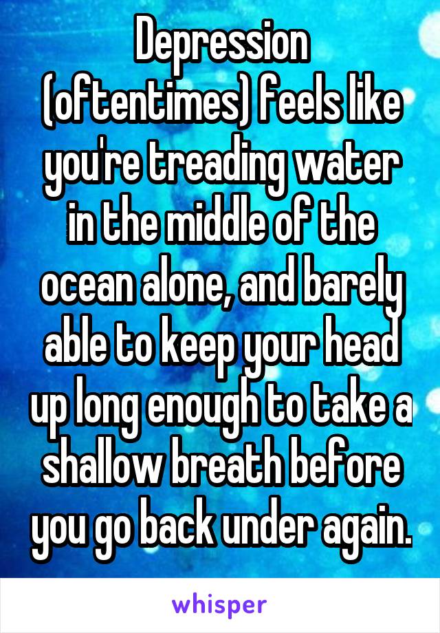 Depression (oftentimes) feels like you're treading water in the middle of the ocean alone, and barely able to keep your head up long enough to take a shallow breath before you go back under again. 