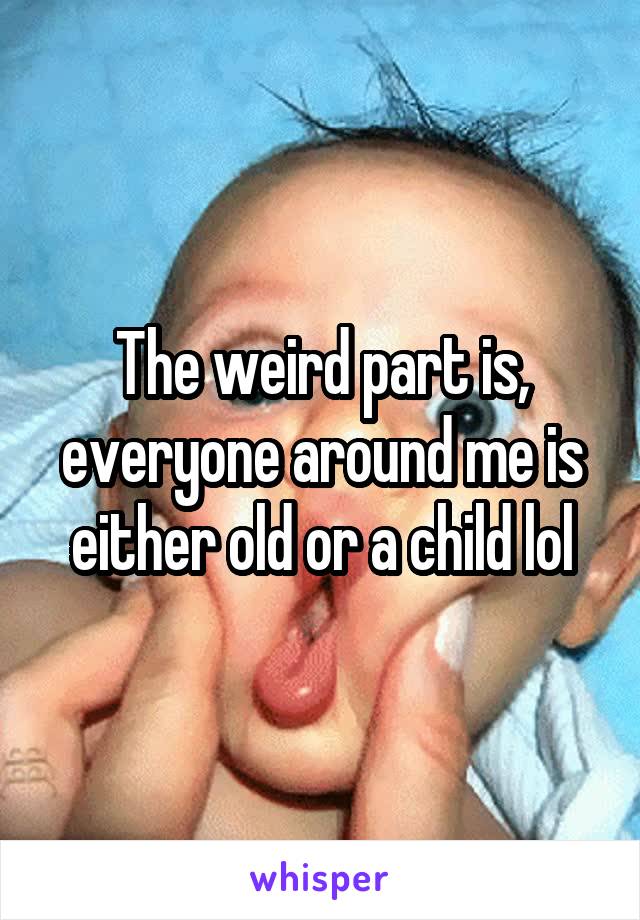 The weird part is, everyone around me is either old or a child lol