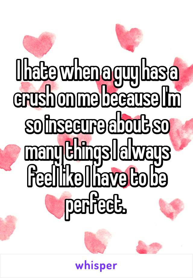 I hate when a guy has a crush on me because I'm so insecure about so many things I always feel like I have to be perfect. 