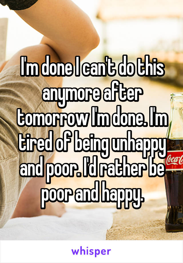 I'm done I can't do this anymore after tomorrow I'm done. I'm tired of being unhappy and poor. I'd rather be poor and happy.