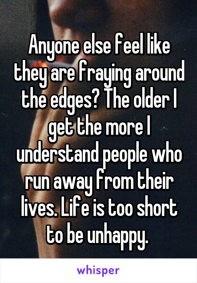 Anyone else feel like they are fraying around the edges? The older I get the more I understand people who run away from their lives. Life is too short to be unhappy. 