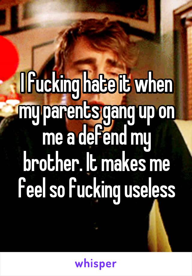 I fucking hate it when my parents gang up on me a defend my brother. It makes me feel so fucking useless