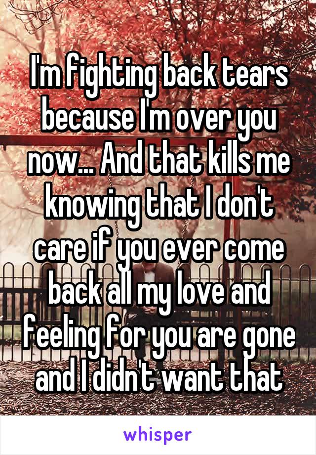 I'm fighting back tears because I'm over you now... And that kills me knowing that I don't care if you ever come back all my love and feeling for you are gone and I didn't want that