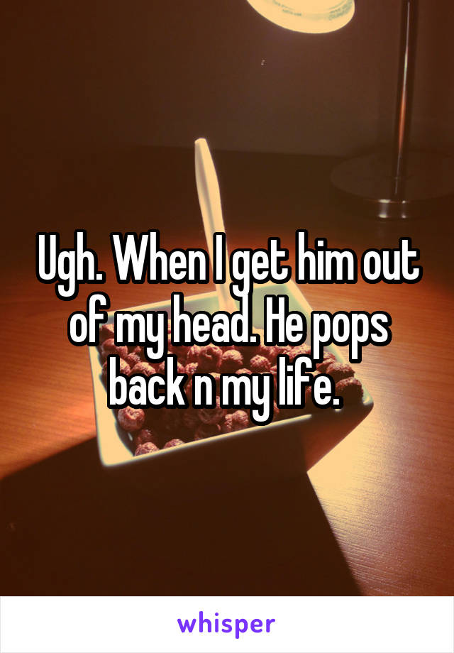 Ugh. When I get him out of my head. He pops back n my life. 