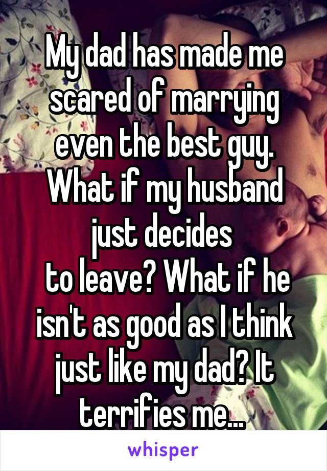 My dad has made me scared of marrying even the best guy. What if my husband just decides 
 to leave? What if he isn't as good as I think just like my dad? It terrifies me... 