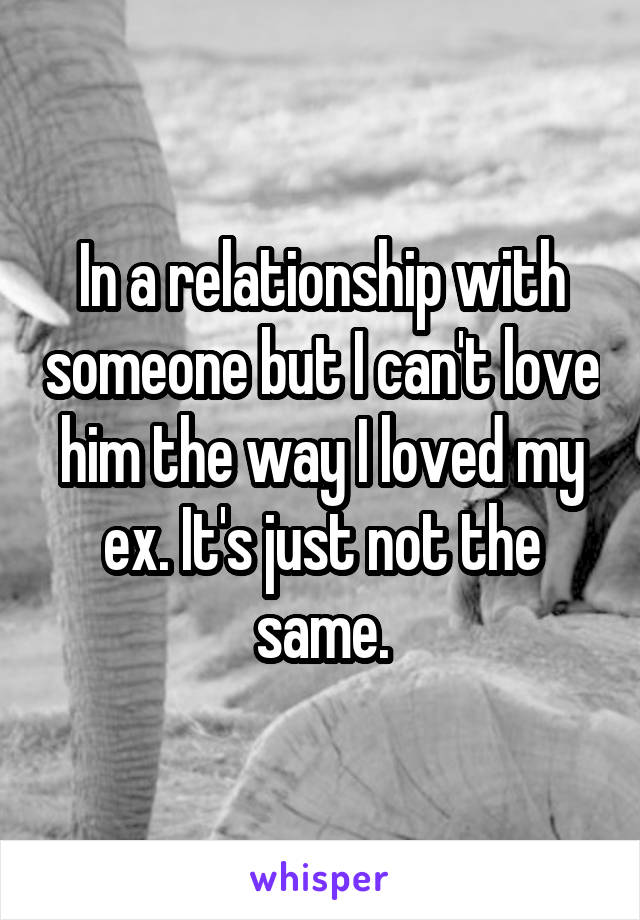 In a relationship with someone but I can't love him the way I loved my ex. It's just not the same.